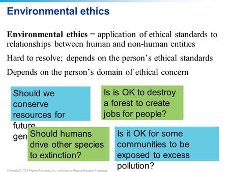 Copyright © 2008 Pearson Education, Inc., publishing as Pearson Benjamin Cummings Environmental ethics Environmental ethics = application of ethical standards.