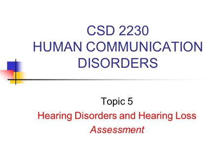 CSD 2230 HUMAN COMMUNICATION DISORDERS Topic 5 Hearing Disorders and Hearing Loss Assessment.