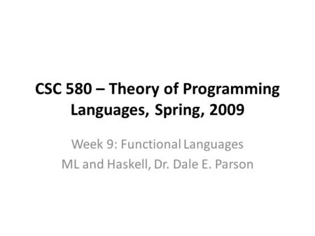 CSC 580 – Theory of Programming Languages, Spring, 2009 Week 9: Functional Languages ML and Haskell, Dr. Dale E. Parson.