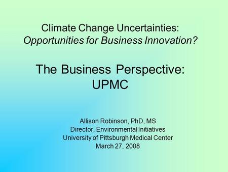 Climate Change Uncertainties: Opportunities for Business Innovation? The Business Perspective: UPMC Allison Robinson, PhD, MS Director, Environmental Initiatives.