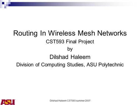 Dilshad Haleem CST593 summer 2007 Routing In Wireless Mesh Networks CST593 Final Project by Dilshad Haleem Division of Computing Studies, ASU Polytechnic.
