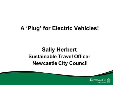 A ‘Plug’ for Electric Vehicles! Sally Herbert Sustainable Travel Officer Newcastle City Council.