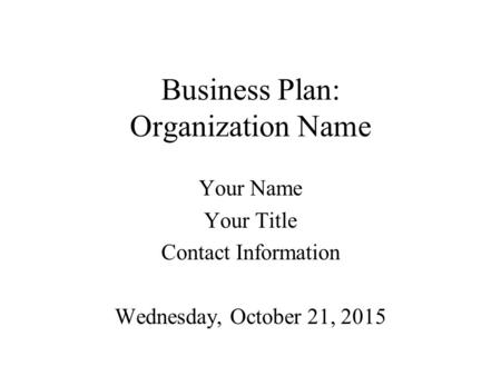 Business Plan: Organization Name Your Name Your Title Contact Information Wednesday, October 21, 2015.