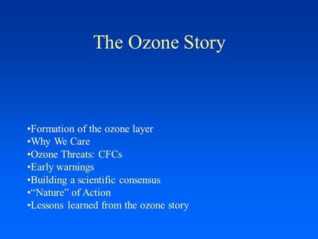 The Ozone Story Formation of the ozone layer Why We Care Ozone Threats: CFCs Early warnings Building a scientific consensus “Nature” of Action Lessons.