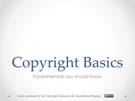 Copyright Basics Fundamentals you should know Slides produced by the Copyright Education & Consultation Program.