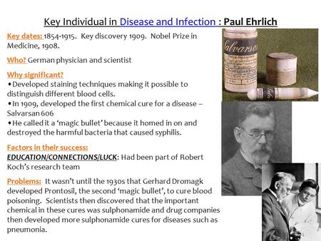 Key Individual in Disease and Infection : Paul Ehrlich Key dates: 1854-1915. Key discovery 1909. Nobel Prize in Medicine, 1908. Who? German physician and.