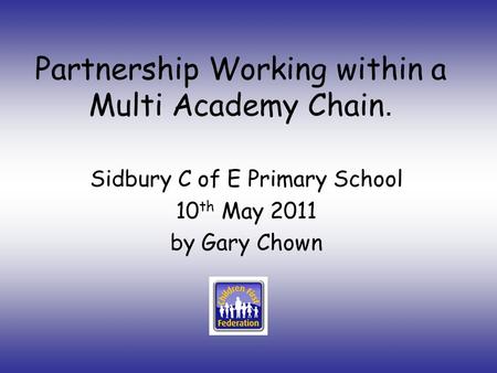Partnership Working within a Multi Academy Chain. Sidbury C of E Primary School 10 th May 2011 by Gary Chown.