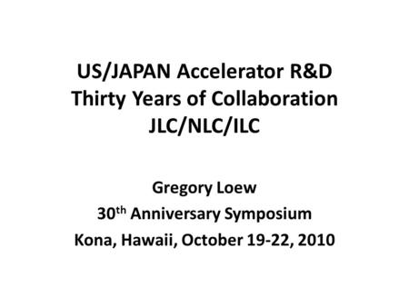 US/JAPAN Accelerator R&D Thirty Years of Collaboration JLC/NLC/ILC Gregory Loew 30 th Anniversary Symposium Kona, Hawaii, October 19-22, 2010.