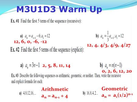 M3U1D3 Warm Up 12, 6, 0, -6, -12 12, 4, 4/3, 4/9, 4/27 2, 5, 8, 11, 14 0, 2, 6, 12, 20 Arithmetic an = an-1 + 4 Geometric an = a1(1/2)n-1.