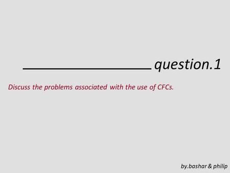 Question.1 Discuss the problems associated with the use of CFCs. by.bashar & philip.
