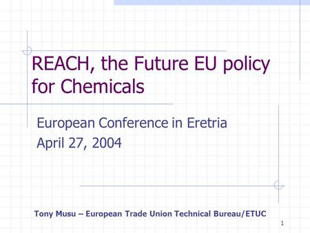 1 REACH, the Future EU policy for Chemicals European Conference in Eretria April 27, 2004 Tony Musu – European Trade Union Technical Bureau/ETUC.