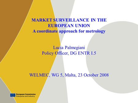1 MARKET SURVEILLANCE IN THE EUROPEAN UNION A coordinate approach for metrology Lucia Palmegiani Policy Officer, DG ENTR I.5 WELMEC, WG 5, Malta, 23 October.