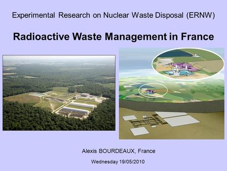Experimental Research on Nuclear Waste Disposal (ERNW) Radioactive Waste Management in France Alexis BOURDEAUX, France Wednesday 19/05/2010.