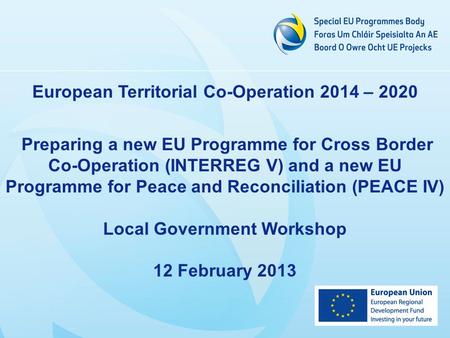 European Territorial Co-Operation 2014 – 2020 Preparing a new EU Programme for Cross Border Co-Operation (INTERREG V) and a new EU Programme for Peace.