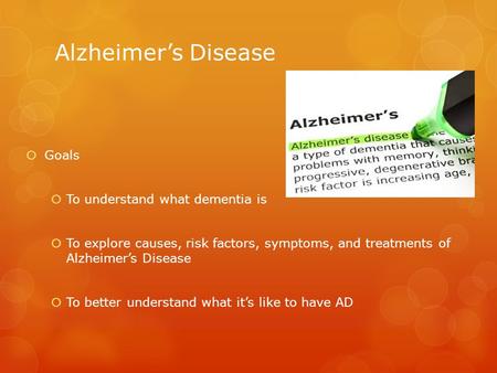 Alzheimer’s Disease  Goals  To understand what dementia is  To explore causes, risk factors, symptoms, and treatments of Alzheimer’s Disease  To better.