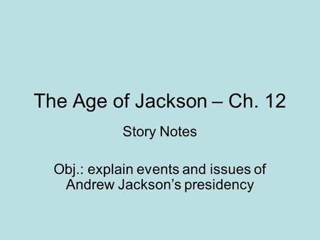 The Age of Jackson – Ch. 12 Story Notes Obj.: explain events and issues of Andrew Jackson’s presidency.