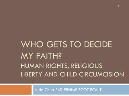 WHO GETS TO DECIDE MY FAITH? HUMAN RIGHTS, RELIGIOUS LIBERTY AND CHILD CIRCUMCISION Jude Chua PhD FRHistS FCOT FCollT 1.