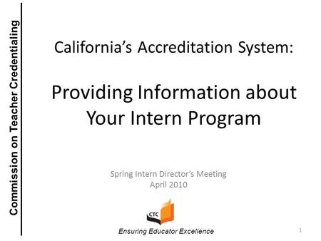 California’s Accreditation System: Providing Information about Your Intern Program Spring Intern Director’s Meeting April 2010 1 Ensuring Educator Excellence.