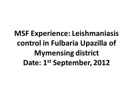 MSF Experience: Leishmaniasis control in Fulbaria Upazilla of Mymensing district Date: 1 st September, 2012.