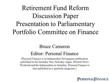 Retirement Fund Reform Discussion Paper Presentation to Parliamentary Portfolio Committee on Finance Bruce Cameron Editor: Personal Finance (Personal Finance.