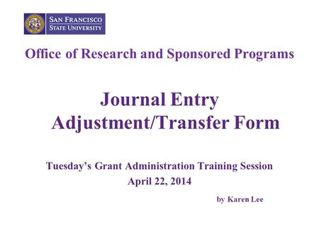 Office of Research and Sponsored Programs Journal Entry Adjustment/Transfer Form Tuesday’s Grant Administration Training Session April 22, 2014 by Karen.