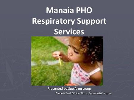 Manaia PHO Respiratory Support Services Presented by Sue Armstrong Manaia PHO Clinical Nurse Specialist/Educator Manaia PHO Clinical Nurse Specialist/Educator.