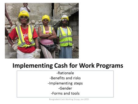 Implementing Cash for Work Programs -Rationale -Benefits and risks -Implementing steps -Gender -Forms and tools Bangladesh Cash Working Group, Jan 2015.