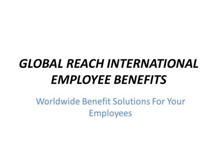 GLOBAL REACH INTERNATIONAL EMPLOYEE BENEFITS Worldwide Benefit Solutions For Your Employees.