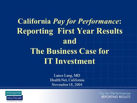 California Pay for Performance: Reporting First Year Results and The Business Case for IT Investment Lance Lang, MD Health Net, California November 18,