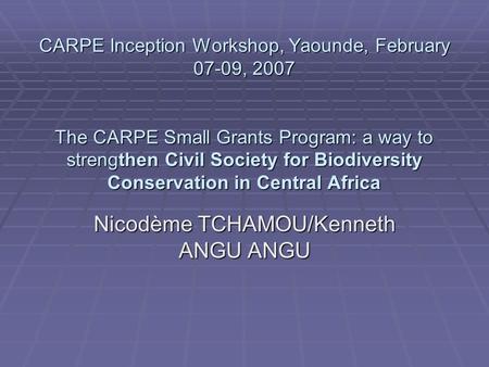 CARPE Inception Workshop, Yaounde, February 07-09, 2007 The CARPE Small Grants Program: a way to strengthen Civil Society for Biodiversity Conservation.