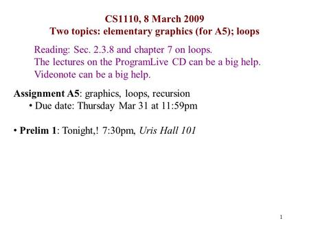 1 CS1110, 8 March 2009 Two topics: elementary graphics (for A5); loops Reading: Sec. 2.3.8 and chapter 7 on loops. The lectures on the ProgramLive CD can.