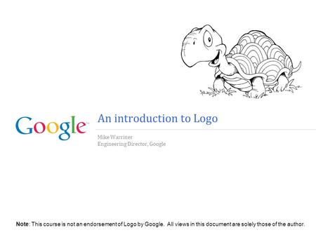 An introduction to Logo Mike Warriner Engineering Director, Google Note: This course is not an endorsement of Logo by Google. All views in this document.