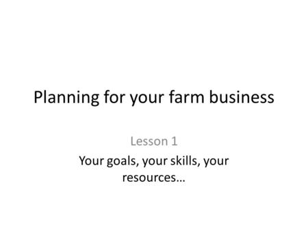 Planning for your farm business Lesson 1 Your goals, your skills, your resources…