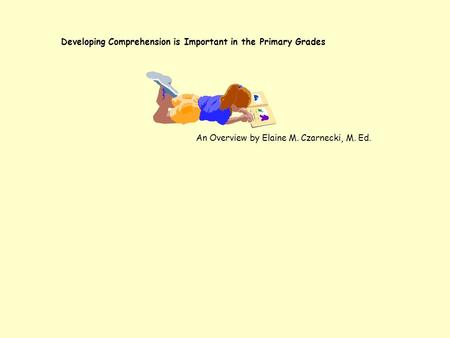 Developing Comprehension is Important in the Primary Grades An Overview by Elaine M. Czarnecki, M. Ed.