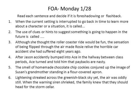 FOA- Monday 1/28 Read each sentence and decide if it is foreshadowing or flashback. 1.When the current setting is interrupted to go back in time to learn.