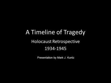 A Timeline of Tragedy Holocaust Retrospective 1934-1945 Presentation by Mark J. Kuntz.