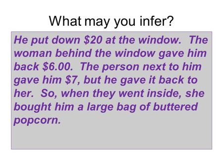 What may you infer? He put down $20 at the window. The woman behind the window gave him back $6.00. The person next to him gave him $7, but he gave it.