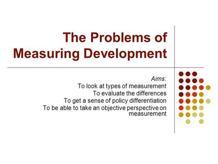 The Problems of Measuring Development Aims: To look at types of measurement To evaluate the differences To get a sense of policy differentiation To be.