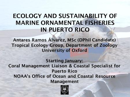 ECOLOGY AND SUSTAINABILITY OF MARINE ORNAMENTAL FISHERIES IN PUERTO RICO Antares Ramos Álvarez, MSc (DPhil Candidate) Tropical Ecology Group, Department.