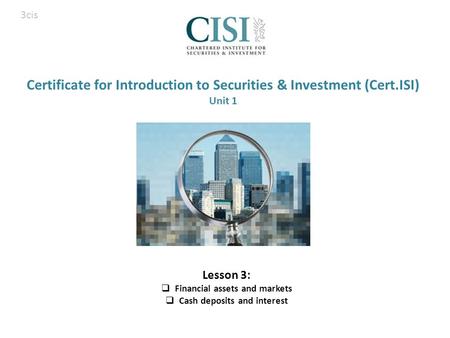 Certificate for Introduction to Securities & Investment (Cert.ISI) Unit 1 Lesson 3:  Financial assets and markets  Cash deposits and interest 3cis.
