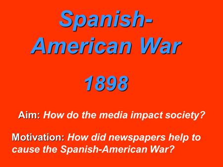 Spanish- American War 1898 Aim: Aim: How do the media impact society? Motivation: Motivation: How did newspapers help to cause the Spanish-American War?