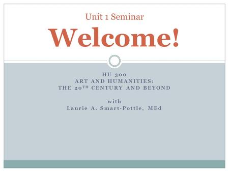 HU 300 ART AND HUMANITIES: THE 20 TH CENTURY AND BEYOND with Laurie A. Smart-Pottle, MEd Unit 1 Seminar Welcome!