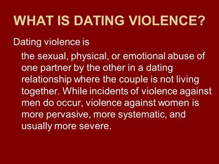 WHAT IS DATING VIOLENCE? Dating violence is the sexual, physical, or emotional abuse of one partner by the other in a dating relationship where the couple.