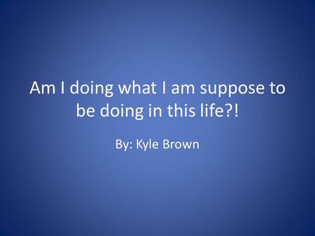 Am I doing what I am suppose to be doing in this life?! By: Kyle Brown.