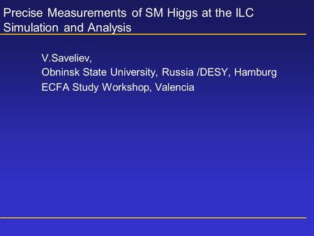 Precise Measurements of SM Higgs at the ILC Simulation and Analysis V.Saveliev, Obninsk State University, Russia /DESY, Hamburg ECFA Study Workshop, Valencia.