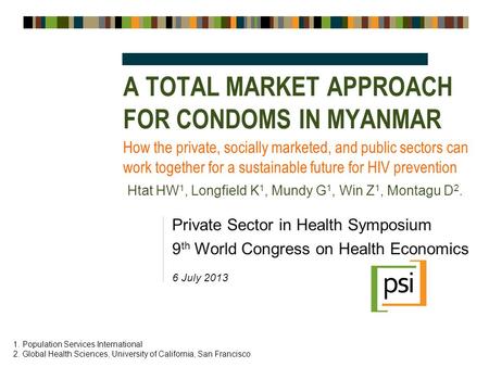 A TOTAL MARKET APPROACH FOR CONDOMS IN MYANMAR Private Sector in Health Symposium 9 th World Congress on Health Economics 6 July 2013 How the private,