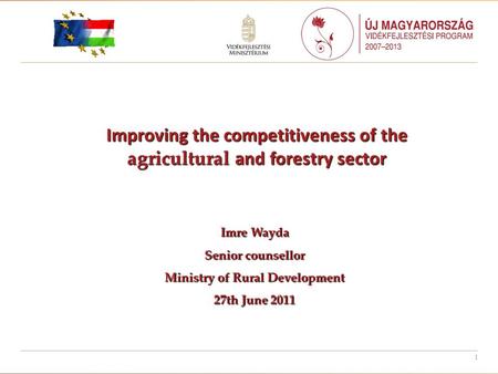 1 Improving the competitiveness of the agricultural and forestry sector Imre Wayda Senior counsellor Ministry of Rural Development 27th June 2011.