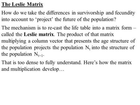The Leslie Matrix How do we take the differences in survivorship and fecundity into account to ‘project’ the future of the population? The mechanism is.
