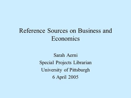 Reference Sources on Business and Economics Sarah Aerni Special Projects Librarian University of Pittsburgh 6 April 2005.