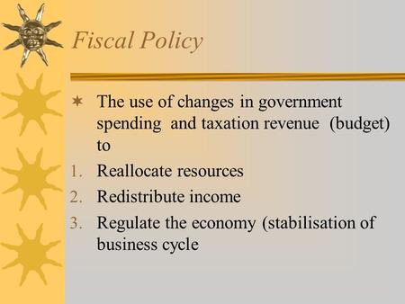 Fiscal Policy  The use of changes in government spending and taxation revenue (budget) to 1. Reallocate resources 2. Redistribute income 3. Regulate the.
